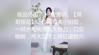 极品外围，3P激情场，【屌哥探花】，白嫩甜美小姐姐，一对水蜜桃美乳太给力，口交啪啪，两大汉齐上阵狂虐粉穴