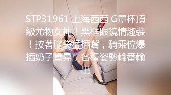 STP31961 上海西西 G罩杯頂級尤物女神！黑框眼鏡情趣裝！按著腦袋猛插嘴，騎乘位爆插奶子直晃，各種姿勢輪番輸出