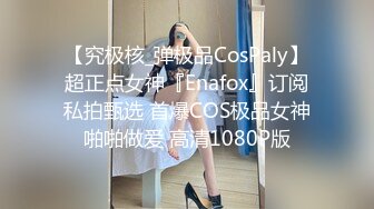 【究极核_弹极品CosPaly】超正点女神『Enafox』订阅私拍甄选 首爆COS极品女神啪啪做爱 高清1080P版