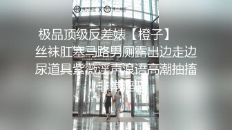 极品顶级反差婊【橙子】❤️丝袜肛塞马路男厕露出边走边尿道具紫薇淫声浪语高潮抽搐，非常淫骚