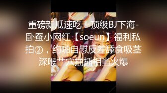 重磅新瓜速吃！顶级BJ下海-卧蚕小网红【soeun】福利私拍②，约啪自慰反差舔食吸茎深喉艹穴抽插相当火爆