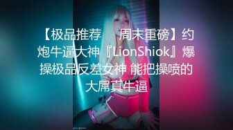 【极品推荐❤️周末重磅】约炮牛逼大神『LionShiok』爆操极品反差女神 能把操喷的大屌真牛逼