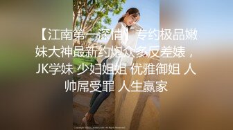 【江南第一深情】专约极品嫩妹大神最新约炮众多反差婊，JK学妹 少妇姐姐 优雅御姐 人帅屌受罪 人生赢家