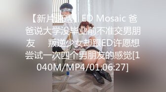 【新片速遞】ED Mosaic 爸爸说大学没毕业前不准交男朋友❤️叛逆少女却跟ED许愿想尝试一次四个男朋友的感觉[1040M/MP4/01:06:27]