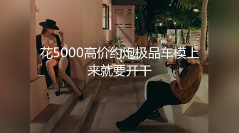 花5000高价约炮极品车模上来就要开干