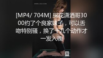 [MP4/ 704M] 探花潇洒哥3000约了个良家妹子，可以舌吻特别骚，换了十几个动作才一发入魂