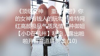 《顶级女神☀️重磅泄密》你的女神有钱人的玩物！推特网红高颜极品气质风情万种御姐【小D在杭州】私拍，露出啪啪开盲盒道具测试 (10)