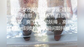 比美女还美的CD惠奈酱-超骚兔子自慰，性感丝袜 自慰棒慰菊，爽飞的震动妖棒，高潮那一刻喷射精液 瞬间颤抖抽搐！