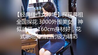 【经典佳作女神场】探花鼻祖 全国探花 3000外围美女，神似杨幂，160cm身材好，花式啪啪激情四射极为精彩